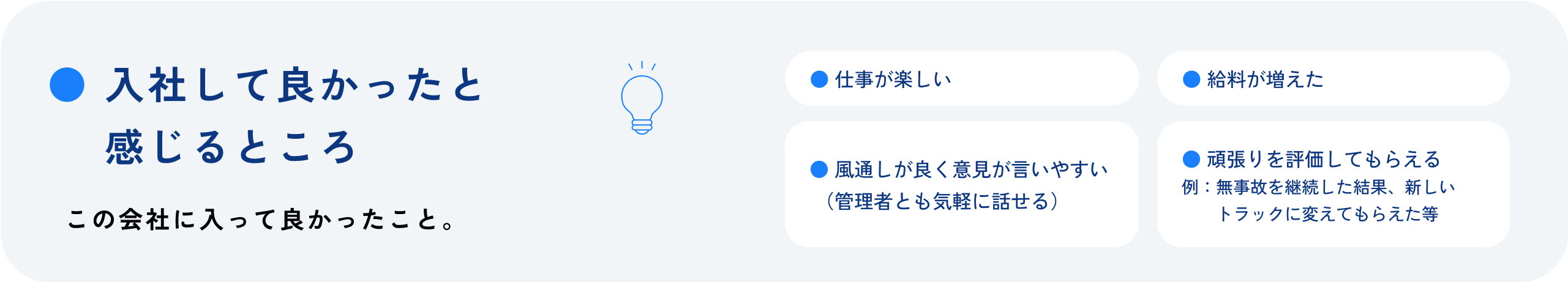 入社して良かったと感じるところ この会社に入って良かったこと。 仕事が楽しい 給料が増えた 風通しが良く意見が言いやすい 管理者とも気軽に話せる 頑張りを評価してもらえる 例:無事故を継続した結果、新しいトラックに変えてもらえた等